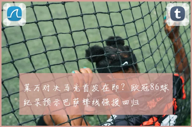 莱万对决马竞首发在即？欧冠86球纪录预示巴萨锋线强援回归