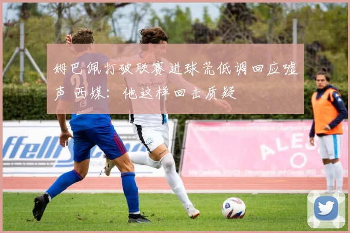 姆巴佩打破联赛进球荒低调回应嘘声 西媒：他这样回击质疑