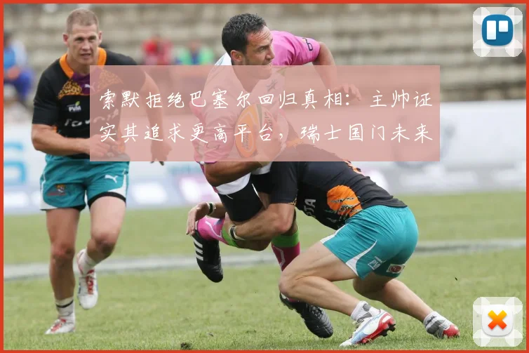 索默拒绝巴塞尔回归真相：主帅证实其追求更高平台，瑞士国门未来引关注