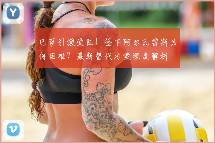 巴萨引援受阻!签下阿尔瓦雷斯为何困难?最新替代方案深度解析