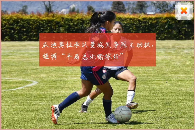 瓜迪奥拉承认曼城失争冠主动权,强调“平局总比输球好”
