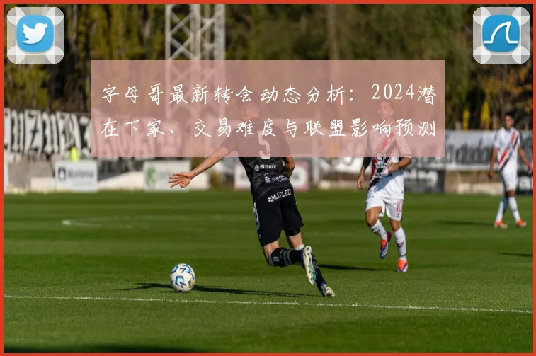 字母哥最新转会动态分析：2024潜在下家、交易难度与联盟影响预测