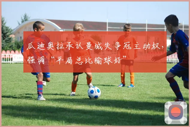 瓜迪奥拉承认曼城失争冠主动权，强调“平局总比输球好”