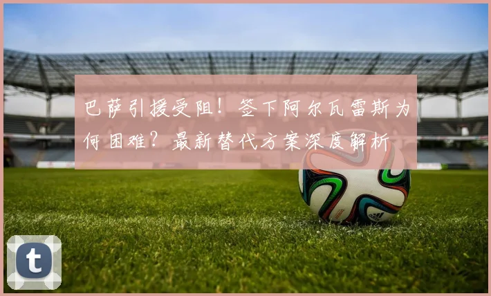 巴萨引援受阻！签下阿尔瓦雷斯为何困难？最新替代方案深度解析