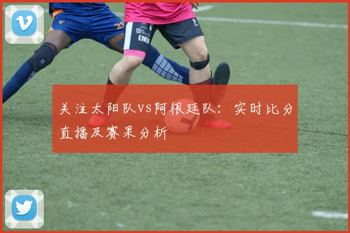 关注太阳队vs阿根廷队:实时比分直播及赛果分析