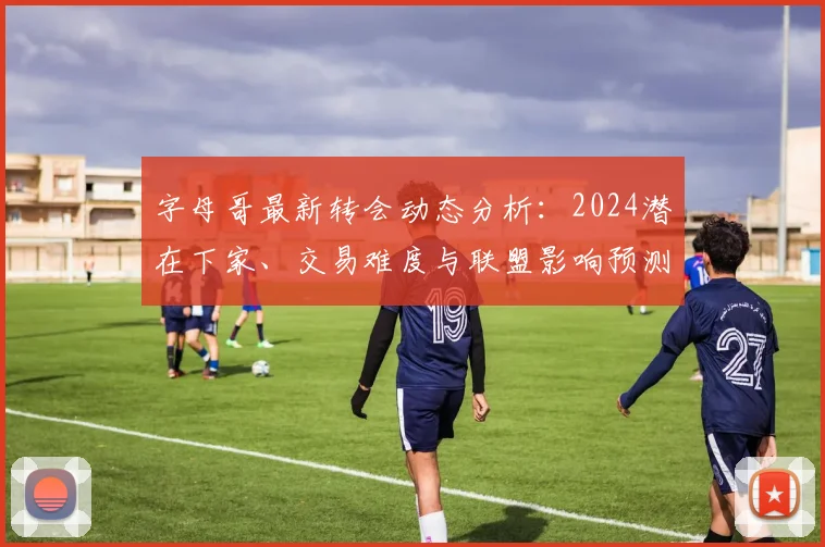 字母哥最新转会动态分析:2024潜在下家、交易难度与联盟影响预测