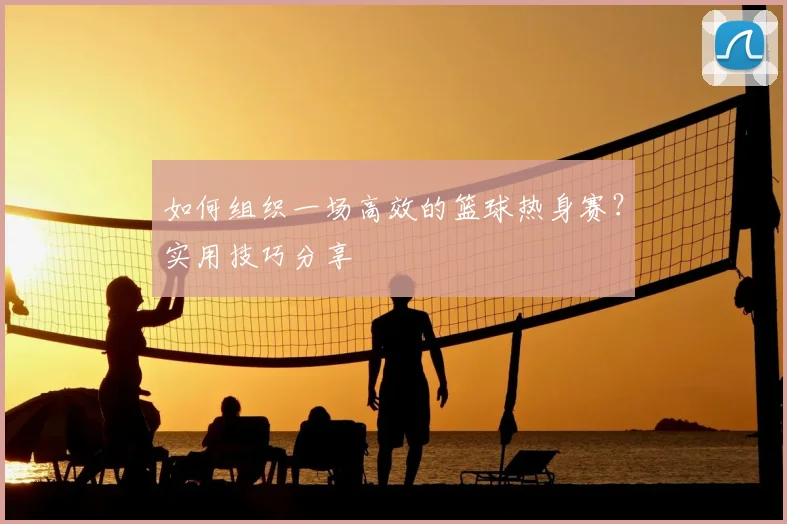 如何组织一场高效的篮球热身赛?实用技巧分享