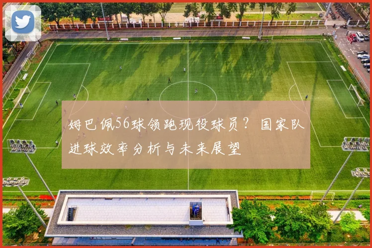 姆巴佩56球领跑现役球员?国家队进球效率分析与未来展望