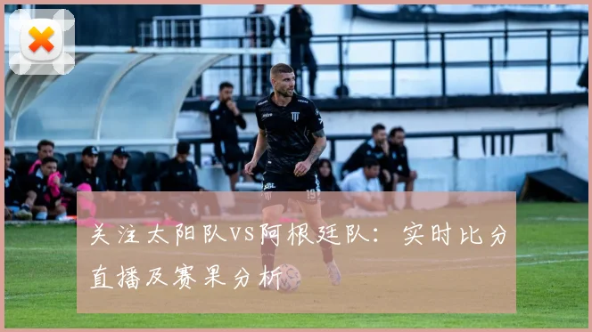关注太阳队vs阿根廷队：实时比分直播及赛果分析