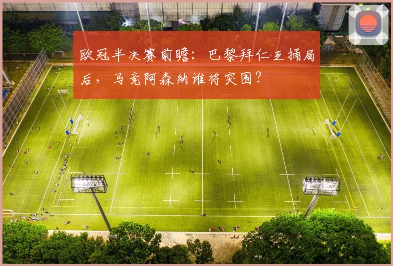 欧冠半决赛前瞻:巴黎拜仁互捅局后,马竞阿森纳谁将突围?