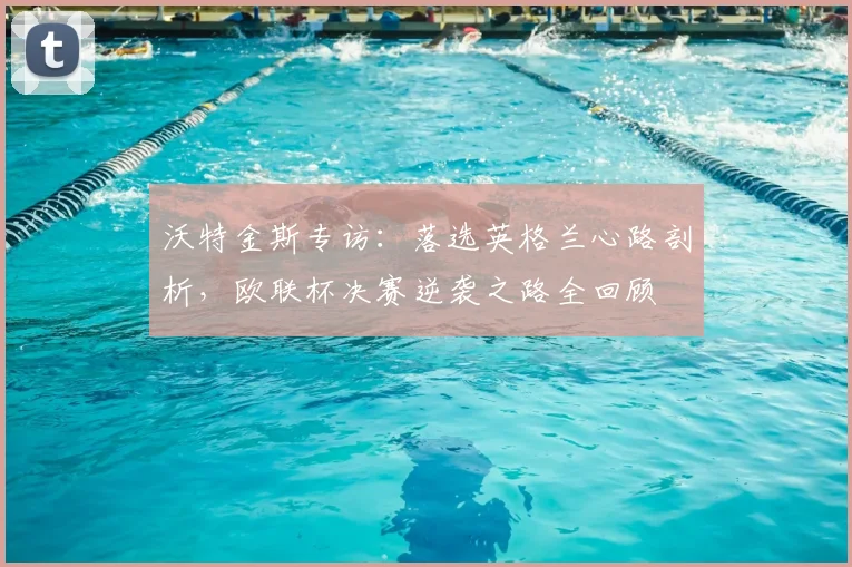 沃特金斯专访：落选英格兰心路剖析，欧联杯决赛逆袭之路全回顾