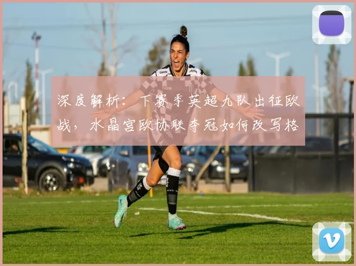 深度解析:下赛季英超九队出征欧战,水晶宫欧协联夺冠如何改写格局