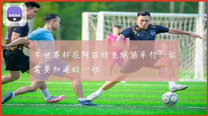 年世界杯在阿兹特克球场举行?你需要知道的一切